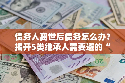 北京债务人离世后债务怎么办？揭开5类继承人需要避的“坑”