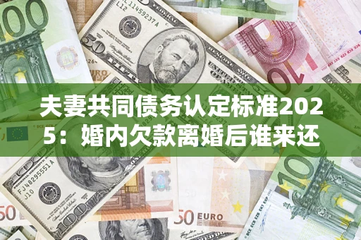 北京夫妻共同债务认定标准2025：婚内欠款离婚后谁来还？